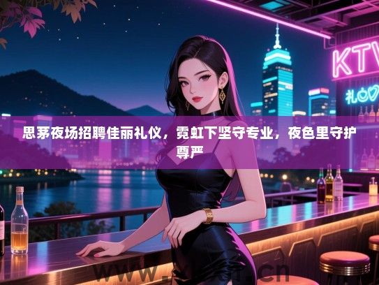 思茅夜场招聘佳丽礼仪，霓虹下坚守专业，夜色里守护尊严